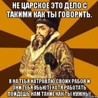 Не царское это дело с такими как ты говорить. Я на тебя натравлю своих рабов и они тебя убьют) Хотя работать пойдёшь нам такие как ты нужны!