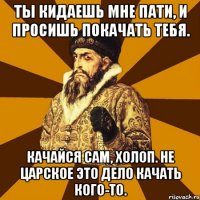 Ты кидаешь мне пати, и просишь покачать тебя. Качайся сам, холоп. Не царское это дело качать кого-то.