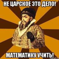 Не царское это дело! Математику учить!