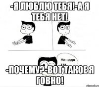 -Я люблю тебя!-А я тебя нет! -Почему?-Вот такое я говно!