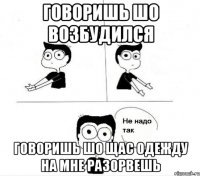 говоришь шо возбудился говоришь шо щас одежду на мне разорвешь