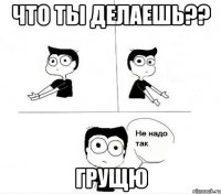 что ты делаешь?? грущю