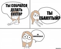 ты собрался делать скутор но сомневаешься ты ебанутый?