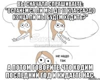 Вы сначала спрашиваете: "Останемся ли мы до 11 класса?До конца ли мы будем ходить?" А потом говорите, что ходим последний год и кидаете нас.