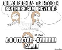 она спросила - ты что эти картинки сам рисуешь? а я ответил - ДЯЯЯЯЯ! САМ!!!