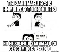 ты занимаешься с ним подготовкой к ЕГЭ но не хочешь заниматься сексом после этого