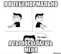 я к тебе нормально а ты посылаешь меня