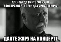 Александр Викторович, не расстраивайте Леонида аркадьевича Дайте жару на концерте