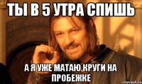 ты в 5 утра спишь а я уже матаю круги на пробежке