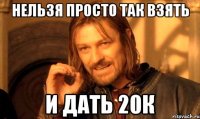 Нельзя просто так взять и дать 20к