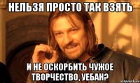 Нельзя просто так взять И не оскорбить чужое творчество, уебан?