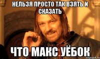 нельзя просто так взять и сказать что макс уёбок