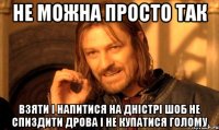 не можна просто так взяти і напитися на Дністрі шоб не спиздити дрова і не купатися голому