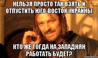 нельзя просто так взять и отпустить юго-восток украины кто же тогда на западнян работать будет?