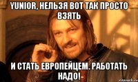 Yunior, нельзя вот так просто взять и стать европейцем. Работать надо!