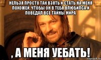 Нельзя просто так взять и стать на меня похожей, чтобы он в тебя влюбилса и поведал все тайны мира , а меня уебать!