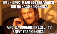 ну он просто так воспитааался - когда надо влюбилса , а когда вообще пиздец - то вдруг разлюбилса!