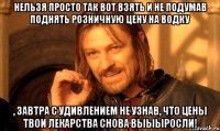 Нельзя просто так вот взять и не подумав поднять розничную цену на водку , завтра с удивлением не узнав, что цены твои лекарства снова выыыросли!