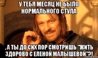 У тебя месяц не было нормального стула , а ты до сих пор смотришь "Жить здорово с Еленой Малышевой"?!