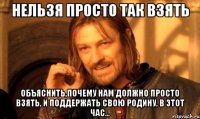 НЕЛЬЗЯ ПРОСТО ТАК ВЗЯТЬ объяснить,почему нам должно просто взять, и поддержать свою Родину, в этот час...