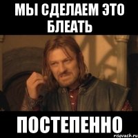 МЫ СДЕЛАЕМ ЭТО БЛЕАТЬ ПОСТЕПЕННО