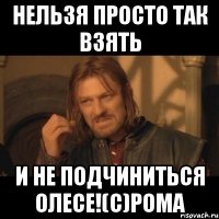 НЕЛЬЗЯ ПРОСТО ТАК ВЗЯТЬ И НЕ ПОДЧИНИТЬСЯ ОЛЕСЕ!(с)РОМА