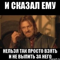 И сказал ему нельзя так просто взять и не выпить за него