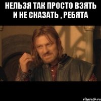 НЕЛЬЗЯ ТАК ПРОСТО ВЗЯТЬ И НЕ СКАЗАТЬ , РЕБЯТА 