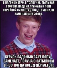 в вагоне метро, в толкучке, тыльная сторона ладони прижата к попе стройной симпотичной девушки, не замечающей этого, берусь ладонью за её попу - замечает, получаю затылком в нос, когда поезд дёргается!