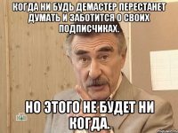 Когда ни будь Демастер перестанет думать и заботится о своих подписчиках. Но этого не будет ни когда.