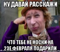 ну давай расскажи что тебе не носки на 23е февраля подарили