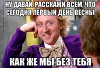 НУ ДАВАЙ, РАССКАЖИ ВСЕМ, ЧТО СЕГОДНЯ ПЕРВЫЙ ДЕНЬ ВЕСНЫ КАК ЖЕ МЫ БЕЗ ТЕБЯ