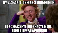 Ну, давайте Пижик з Ліньковою порозказуйте шо знаєте мене, і який я передбачливий