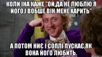 коли іна каже "ой,да не люблю я його,і вобше він мене харить" а потом ниє і соплі пускає,як вона його любить.