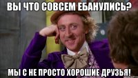 Вы что совсем ебанулись? Мы с не просто хорошие друзья!