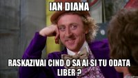 Ian Diana raskazivai cind o sa ai si tu odata liber ?