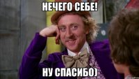 НЕЧЕГО СЕБЕ! НУ СПАСИБО)