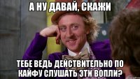 а ну давай, скажи тебе ведь действительно по кайфу слушать эти вопли?