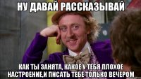 ну давай рассказывай как ты занята, какое у тебя плохое настроение,и писать тебе только вечером