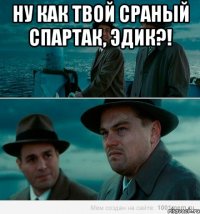 Ну как твой сраный Спартак, Эдик?! 