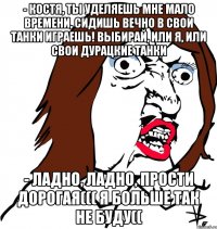 - КОСТЯ, ТЫ УДЕЛЯЕШЬ МНЕ МАЛО ВРЕМЕНИ, СИДИШЬ ВЕЧНО В СВОИ ТАНКИ ИГРАЕШЬ! ВЫБИРАЙ, ИЛИ Я, ИЛИ СВОИ ДУРАЦКИЕ ТАНКИ - ладно, ладно, прости дорогая((( я больше так не буду((