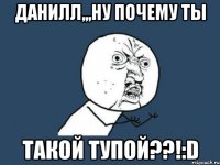 ДАНИЛЛ,,,НУ ПОЧЕМУ ТЫ ТАКОЙ ТУПОЙ??!:D