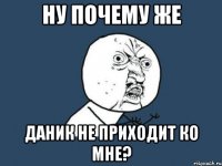 Ну почему же Даник не приходит ко Мне?