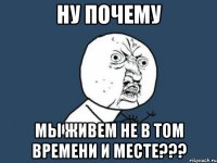 Ну почему мы живем не в том времени и месте???