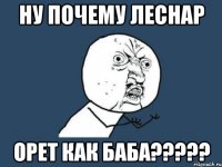 НУ ПОЧЕМУ ЛЕСНАР ОРЕТ КАК БАБА?????