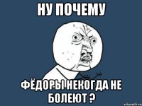 ну почему фёдоры некогда не болеют ?