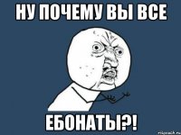 Ну почему вы все ебонаты?!