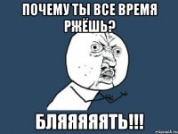 почему ты все время ржёшь? бляяяяять!!!