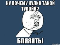 ну почему кулик такой тупойй? бляяять!