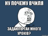 ну почему вчиля задають так много уроків?